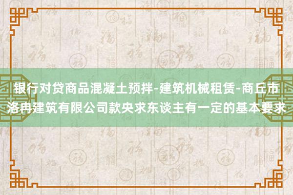 银行对贷商品混凝土预拌-建筑机械租赁-商丘市洛冉建筑有限公司款央求东谈主有一定的基本要求